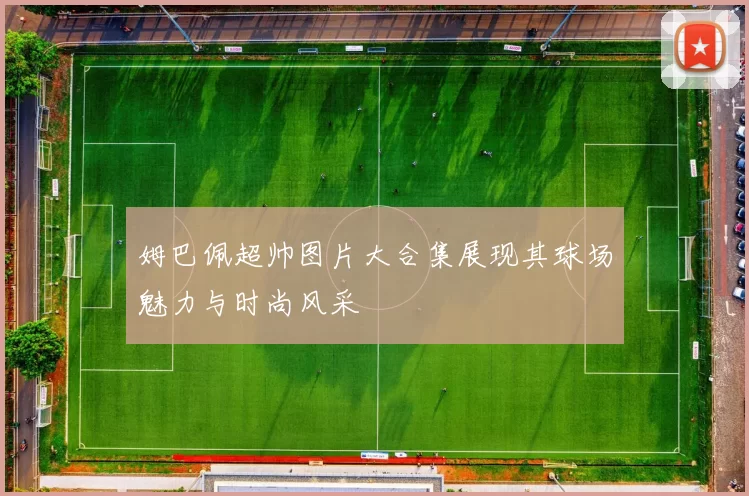姆巴佩超帅图片大合集展现其球场魅力与时尚风采