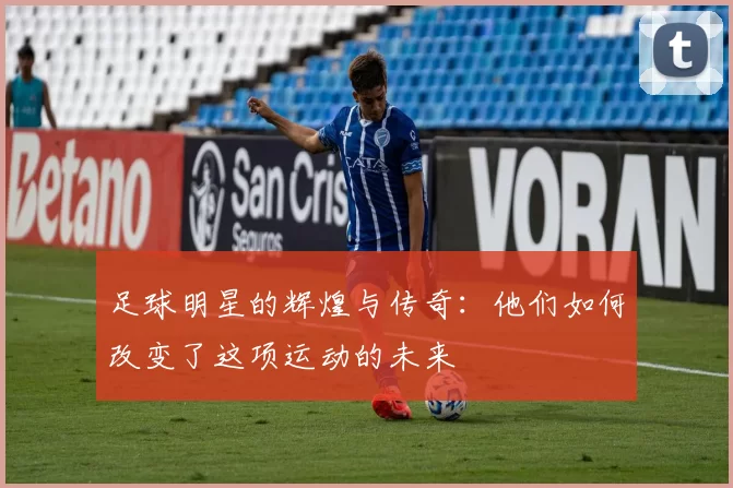 足球明星的辉煌与传奇：他们如何改变了这项运动的未来