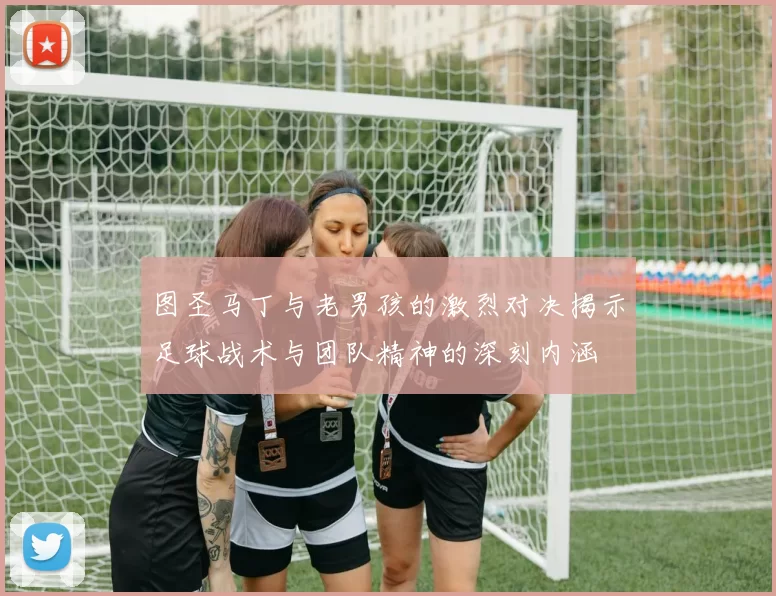 图圣马丁与老男孩的激烈对决揭示足球战术与团队精神的深刻内涵