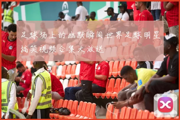 足球场上的幽默瞬间世界足球明星搞笑视频合集大放送