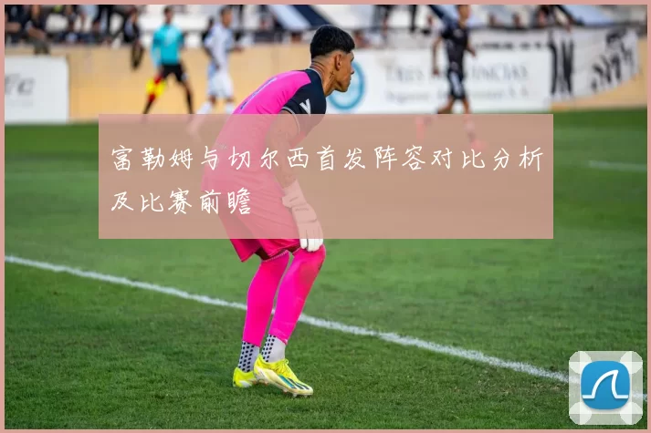 富勒姆与切尔西首发阵容对比分析及比赛前瞻