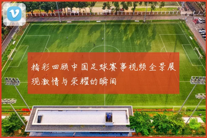 精彩回顾中国足球赛事视频全景展现激情与荣耀的瞬间