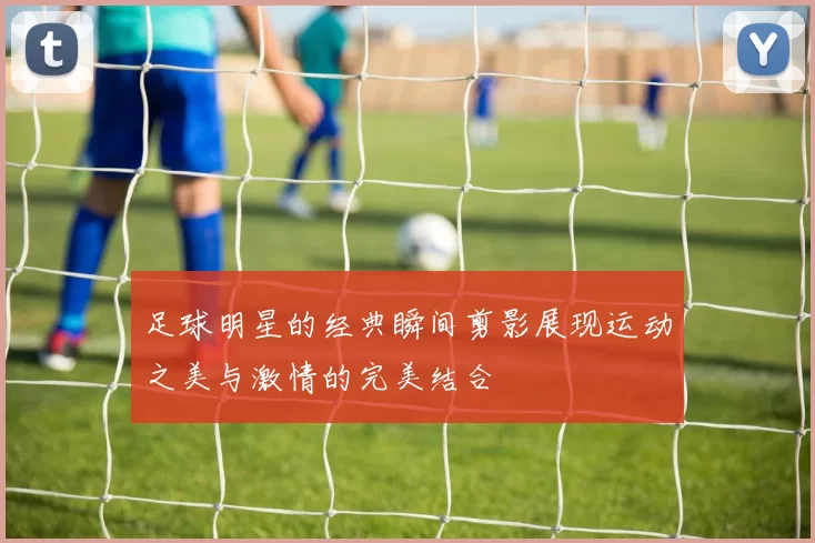 足球明星的经典瞬间剪影展现运动之美与激情的完美结合